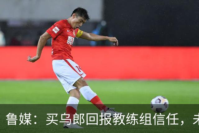 鲁媒：买乌郎回报教练组信任，未来配得上更多出场时间