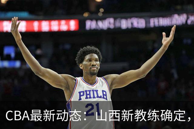 CBA最新动态：山西新教练确定，胡明轩膝伤未愈，刘晓宇重返北控担任助教